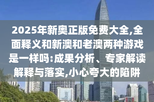 2025年新奧正版免費(fèi)大全,全面釋義和新澳和老澳兩種游戲是一樣嗎:成果分析、專家解讀解釋與落實(shí),小心夸大的陷阱