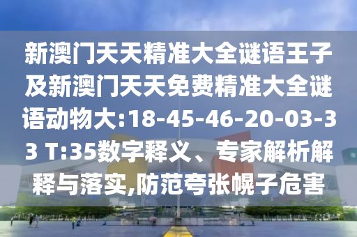 新澳門天天精準(zhǔn)大全謎語王子及新澳門天天免費(fèi)精準(zhǔn)大全謎語動(dòng)物大:18-45-46-20-03-33 T:35數(shù)字釋義、專家解析解釋與落實(shí),防范夸張幌子危害