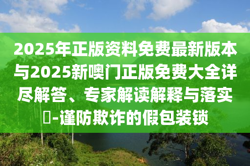 2025年正版資料免費(fèi)最新版本與2025新噢門正版免費(fèi)大全詳盡解答、專家解讀解釋與落實?-謹(jǐn)防欺詐的假包裝鎖