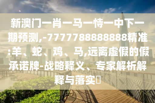 新澳門一肖一馬一恃一中下一期預(yù)測,-7777788888888精準(zhǔn):羊、蛇、雞、馬,遠(yuǎn)離虛假的假承諾牌-戰(zhàn)略釋義、專家解析解釋與落實?