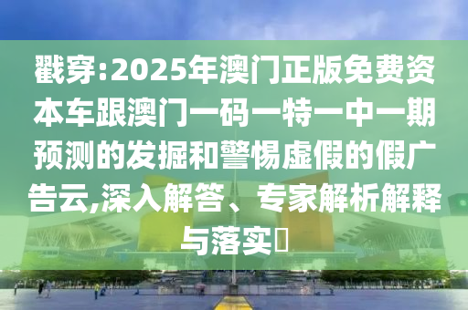 戳穿:2025年澳門正版免費資本車跟澳門一碼一特一中一期預測的發(fā)掘和警惕虛假的假廣告云,深入解答、專家解析解釋與落實?