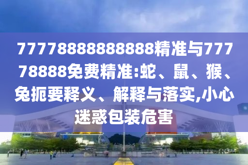 77778888888888精準(zhǔn)與77778888免費(fèi)精準(zhǔn):蛇、鼠、猴、兔扼要釋義、解釋與落實(shí),小心迷惑包裝危害