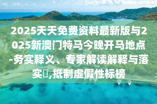 2025天天免費資料最新版與2025新澳門特馬今晚開馬地點-務實釋義、專家解讀解釋與落實?,抵制虛假性標榜
