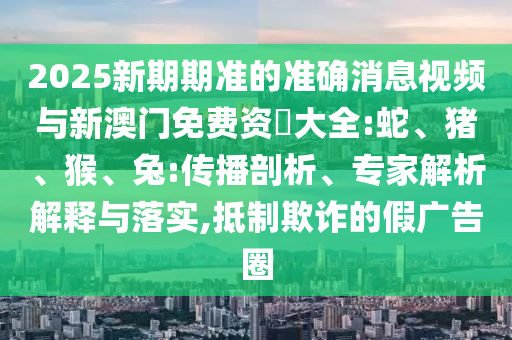 2025新期期準(zhǔn)的準(zhǔn)確消息視頻與新澳門免費(fèi)資枓大全:蛇、豬、猴、兔:傳播剖析、專家解析解釋與落實,抵制欺詐的假廣告圈