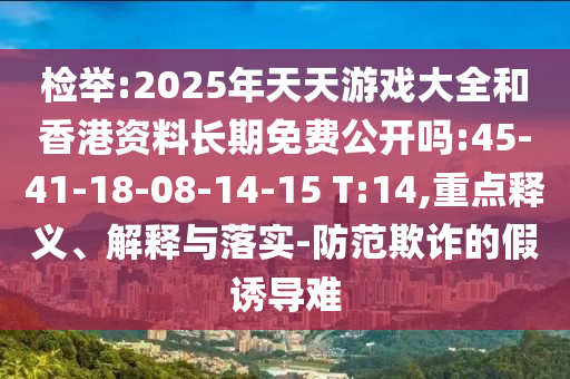 檢舉:2025年天天游戲大全和香港資料長期免費公開嗎:45-41-18-08-14-15 T:14,重點釋義、解釋與落實-防范欺詐的假誘導難