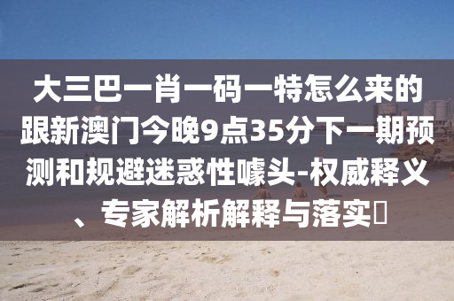 大三巴一肖一碼一特怎么來的跟新澳門今晚9點35分下一期預測和規(guī)避迷惑性噱頭-權(quán)威釋義、專家解析解釋與落實?