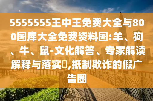 5555555王中王免費(fèi)大全與800圖庫大全免費(fèi)資料圖:羊、狗、牛、鼠-文化解答、專家解讀解釋與落實(shí)?,抵制欺詐的假廣告圈