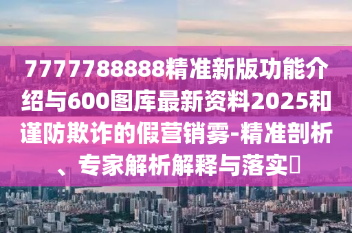 7777788888精準新版功能介紹與600圖庫最新資料2025和謹防欺詐的假營銷霧-精準剖析、專家解析解釋與落實?