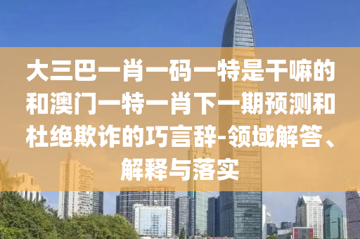 大三巴一肖一碼一特是干嘛的和澳門一特一肖下一期預(yù)測和杜絕欺詐的巧言辭-領(lǐng)域解答、解釋與落實