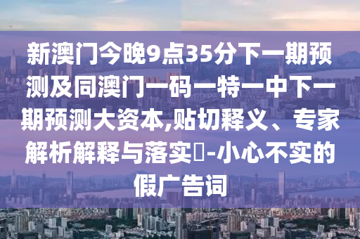 新澳門今晚9點35分下一期預(yù)測及同澳門一碼一特一中下一期預(yù)測大資本,貼切釋義、專家解析解釋與落實?-小心不實的假廣告詞