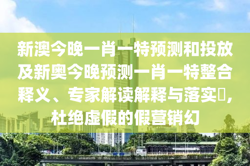 新澳今晚一肖一特預測和投放及新奧今晚預測一肖一特整合釋義、專家解讀解釋與落實?,杜絕虛假的假營銷幻