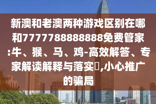 新澳和老澳兩種游戲區(qū)別在哪和7777788888888免費(fèi)管家:牛、猴、馬、雞-高效解答、專家解讀解釋與落實(shí)?,小心推廣的騙局