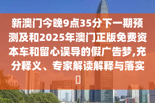 新澳門(mén)今晚9點(diǎn)35分下一期預(yù)測(cè)及和2025年澳門(mén)正版免費(fèi)資本車和留心誤導(dǎo)的假?gòu)V告夢(mèng),充分釋義、專家解讀解釋與落實(shí)?