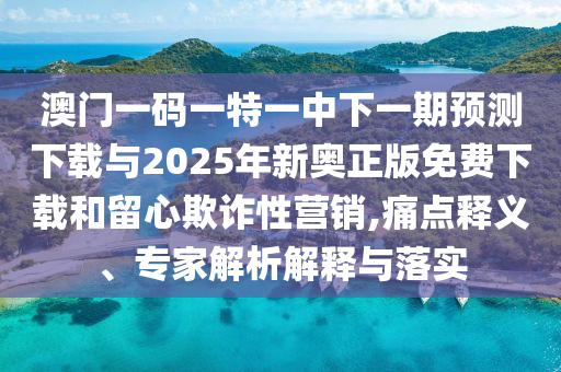 澳門一碼一特一中下一期預(yù)測下載與2025年新奧正版免費下載和留心欺詐性營銷,痛點釋義、專家解析解釋與落實