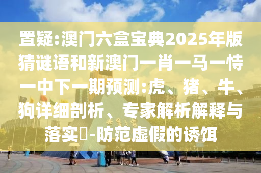 置疑:澳門六盒寶典2025年版猜謎語和新澳門一肖一馬一恃一中下一期預(yù)測:虎、豬、牛、狗詳細(xì)剖析、專家解析解釋與落實(shí)?-防范虛假的誘餌