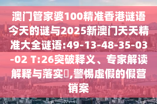 澳門管家婆100精準(zhǔn)香港謎語今天的謎與2025新澳門天天精準(zhǔn)大全謎語:49-13-48-35-03-02 T:26突破釋義、專家解讀解釋與落實(shí)?,警惕虛假的假營銷案