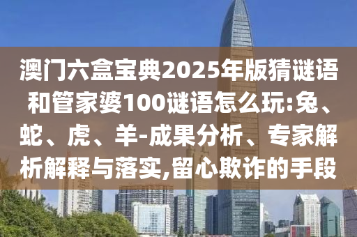 澳門六盒寶典2025年版猜謎語和管家婆100謎語怎么玩:兔、蛇、虎、羊-成果分析、專家解析解釋與落實,留心欺詐的手段