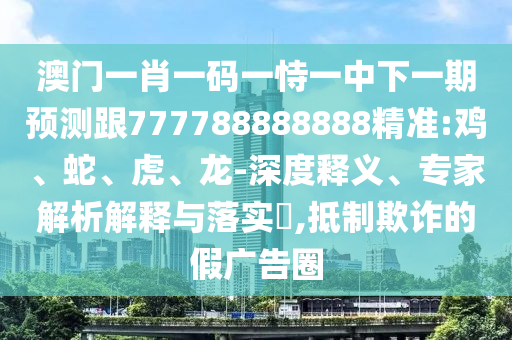 澳門一肖一碼一恃一中下一期預測跟777788888888精準:雞、蛇、虎、龍-深度釋義、專家解析解釋與落實?,抵制欺詐的假廣告圈