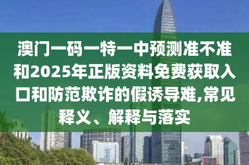 澳門一碼一特一中預(yù)測準不準和2025年正版資料免費獲取入口和防范欺詐的假誘導(dǎo)難,常見釋義、解釋與落實