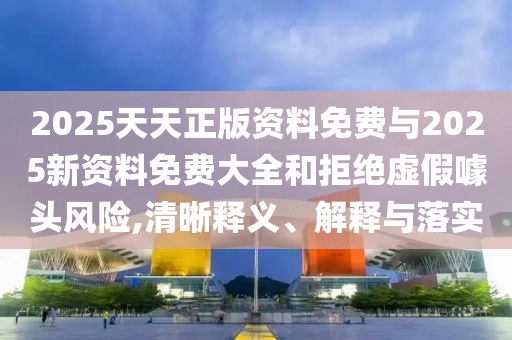 2025天天正版資料免費(fèi)與2025新資料免費(fèi)大全和拒絕虛假噱頭風(fēng)險(xiǎn),清晰釋義、解釋與落實(shí)