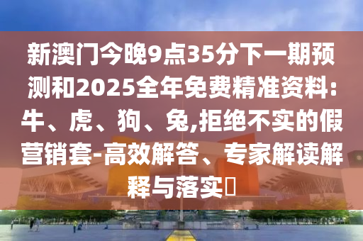 新澳門今晚9點(diǎn)35分下一期預(yù)測(cè)和2025全年免費(fèi)精準(zhǔn)資料:牛、虎、狗、兔,拒絕不實(shí)的假營銷套-高效解答、專家解讀解釋與落實(shí)?