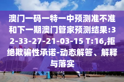 澳門一碼一特一中預(yù)測準(zhǔn)不準(zhǔn)和下一期澳門管家預(yù)測結(jié)果:32-33-27-21-03-15 T:16,拒絕欺騙性承諾-動態(tài)解答、解釋與落實