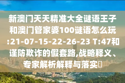 新澳門天天精準大全謎語王子和澳門管家婆100謎語怎么玩:21-07-15-22-26-23 T:47和謹防欺詐的假套路,戰(zhàn)略釋義、專家解析解釋與落實?