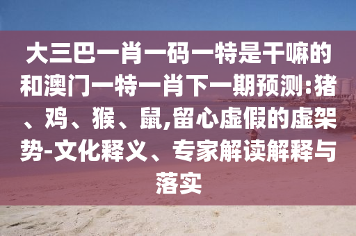 大三巴一肖一碼一特是干嘛的和澳門一特一肖下一期預(yù)測:豬、雞、猴、鼠,留心虛假的虛架勢-文化釋義、專家解讀解釋與落實