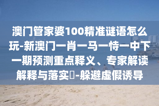 澳門管家婆100精準(zhǔn)謎語怎么玩-新澳門一肖一馬一恃一中下一期預(yù)測重點釋義、專家解讀解釋與落實?-躲避虛假誘導(dǎo)