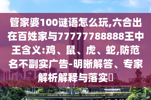 管家婆100謎語怎么玩,六合出在百姓家與77777788888王中王含義:雞、鼠、虎、蛇,防范名不副實廣告-明晰解答、專家解析解釋與落實?
