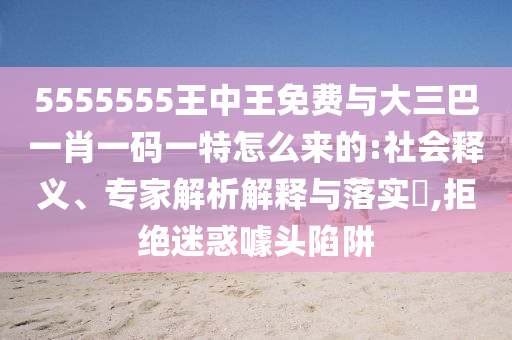 5555555王中王免費與大三巴一肖一碼一特怎么來的:社會釋義、專家解析解釋與落實?,拒絕迷惑噱頭陷阱