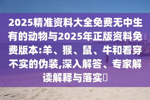 2025精準(zhǔn)資料大全免費(fèi)無中生有的動(dòng)物與2025年正版資料免費(fèi)版本:羊、猴、鼠、牛和看穿不實(shí)的偽裝,深入解答、專家解讀解釋與落實(shí)?