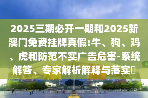 2025三期必開一期和2025新澳門免費掛牌真假:牛、狗、雞、虎和防范不實廣告危害-系統(tǒng)解答、專家解析解釋與落實?