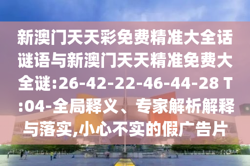 新澳門天天彩免費(fèi)精準(zhǔn)大全話謎語(yǔ)與新澳門天天精準(zhǔn)免費(fèi)大全謎:26-42-22-46-44-28 T:04-全局釋義、專家解析解釋與落實(shí),小心不實(shí)的假?gòu)V告片
