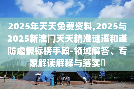 2025年天天免費(fèi)資料,2025與2025新澳門天天精準(zhǔn)謎語(yǔ)和謹(jǐn)防虛假標(biāo)榜手段-領(lǐng)域解答、專家解讀解釋與落實(shí)?
