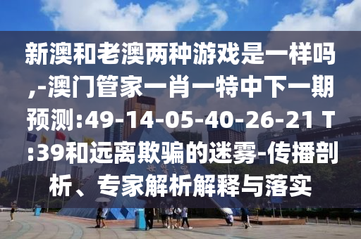 新澳和老澳兩種游戲是一樣嗎,-澳門管家一肖一特中下一期預(yù)測:49-14-05-40-26-21 T:39和遠(yuǎn)離欺騙的迷霧-傳播剖析、專家解析解釋與落實(shí)