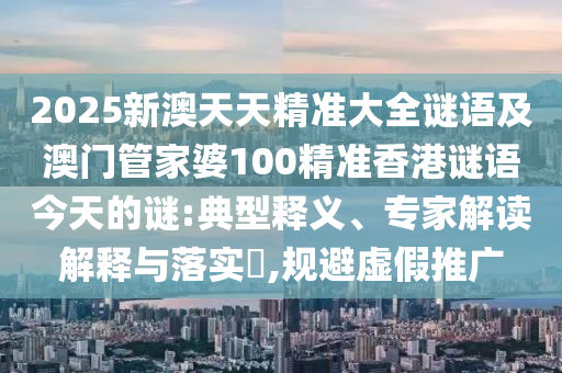 2025新澳天天精準(zhǔn)大全謎語及澳門管家婆100精準(zhǔn)香港謎語今天的謎:典型釋義、專家解讀解釋與落實?,規(guī)避虛假推廣