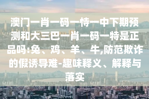 澳門一肖一碼一恃一中下期預測和大三巴一肖一碼一特是正品嗎:兔、雞、羊、牛,防范欺詐的假誘導難-趣味釋義、解釋與落實