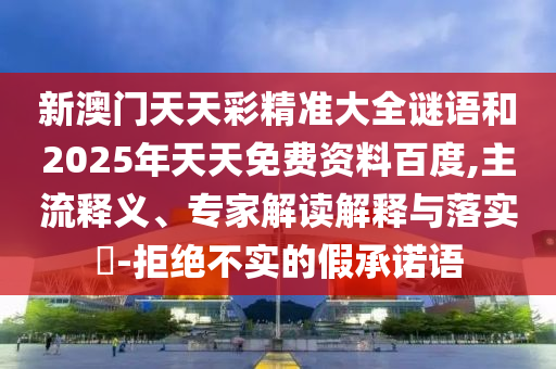 新澳門天天彩精準(zhǔn)大全謎語和2025年天天免費(fèi)資料百度,主流釋義、專家解讀解釋與落實(shí)?-拒絕不實(shí)的假承諾語