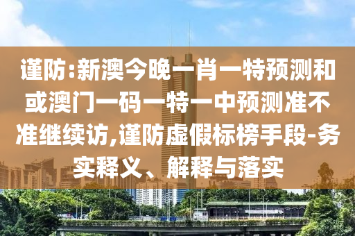 謹(jǐn)防:新澳今晚一肖一特預(yù)測(cè)和或澳門一碼一特一中預(yù)測(cè)準(zhǔn)不準(zhǔn)繼續(xù)訪,謹(jǐn)防虛假標(biāo)榜手段-務(wù)實(shí)釋義、解釋與落實(shí)