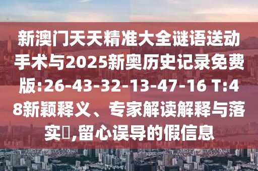 新澳門天天精準(zhǔn)大全謎語送動(dòng)手術(shù)與2025新奧歷史記錄免費(fèi)版:26-43-32-13-47-16 T:48新穎釋義、專家解讀解釋與落實(shí)?,留心誤導(dǎo)的假信息