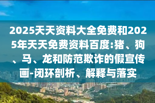 2025天天資料大全免費(fèi)和2025年天天免費(fèi)資料百度:豬、狗、馬、龍和防范欺詐的假宣傳畫-閉環(huán)剖析、解釋與落實(shí)