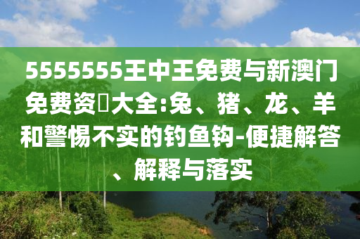 5555555王中王免費與新澳門免費資枓大全:兔、豬、龍、羊和警惕不實的釣魚鉤-便捷解答、解釋與落實