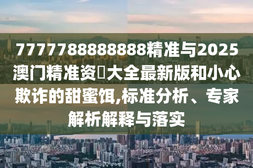 7777788888888精準與2025澳門精準資枓大全最新版和小心欺詐的甜蜜餌,標準分析、專家解析解釋與落實