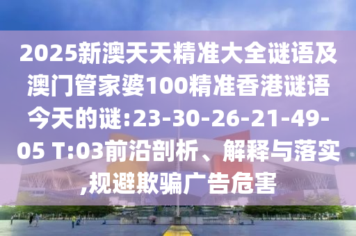 2025新澳天天精準(zhǔn)大全謎語及澳門管家婆100精準(zhǔn)香港謎語今天的謎:23-30-26-21-49-05 T:03前沿剖析、解釋與落實(shí),規(guī)避欺騙廣告危害