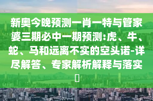新奧今晚預(yù)測一肖一特與管家婆三期必中一期預(yù)測:虎、牛、蛇、馬和遠(yuǎn)離不實(shí)的空頭諾-詳盡解答、專家解析解釋與落實(shí)?