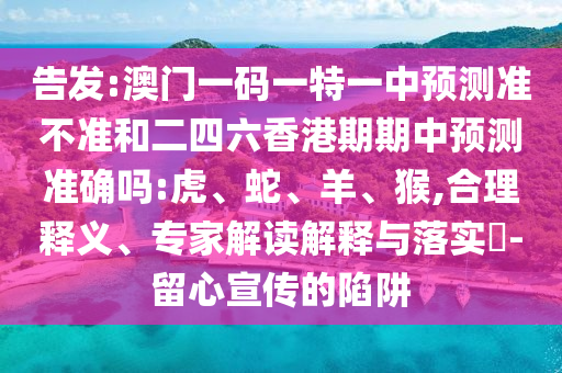 告發(fā):澳門(mén)一碼一特一中預(yù)測(cè)準(zhǔn)不準(zhǔn)和二四六香港期期中預(yù)測(cè)準(zhǔn)確嗎:虎、蛇、羊、猴,合理釋義、專家解讀解釋與落實(shí)?-留心宣傳的陷阱