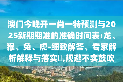 澳門(mén)今晚開(kāi)一肖一特預(yù)測(cè)與2025新期期準(zhǔn)的準(zhǔn)確時(shí)間表:龍、猴、兔、虎-細(xì)致解答、專家解析解釋與落實(shí)?,規(guī)避不實(shí)鼓吹