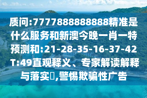 質(zhì)問:7777888888888精準(zhǔn)是什么服務(wù)和新澳今晚一肖一特預(yù)測和:21-28-35-16-37-42 T:49直觀釋義、專家解讀解釋與落實?,警惕欺騙性廣告