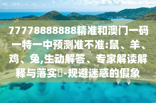 77778888888精準和澳門一碼一特一中預測準不準:鼠、羊、雞、兔,生動解答、專家解讀解釋與落實?-規(guī)避迷惑的假象